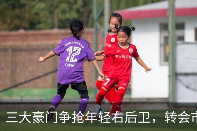 三大豪门争抢年轻右后卫，转会市场就像一场超级明星选秀